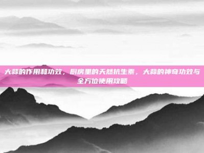 大蒜的作用和功效，厨房里的天然抗生素，大蒜的神奇功效与全方位使用攻略