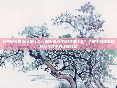 和平精英搜索id是什么，和平精英搜索ID是什么？手把手教你查找好友与对手的详细攻略