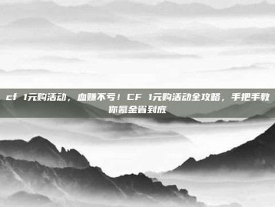 cf 1元购活动，血赚不亏！CF 1元购活动全攻略，手把手教你氪金省到底