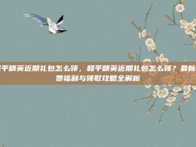 和平精英近期礼包怎么领，和平精英近期礼包怎么领？最新免费福利与领取攻略全解析