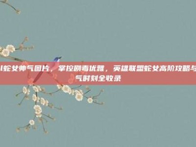 lol蛇女帅气图片，掌控剧毒优雅，英雄联盟蛇女高阶攻略与帅气时刻全收录