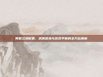 笑傲江湖配置，武侠意境与游戏平衡的全方位解析
