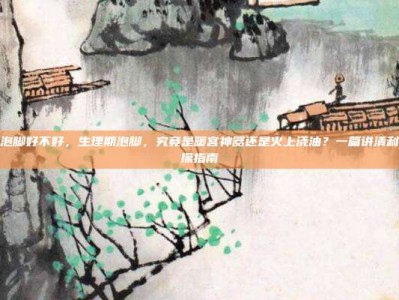 生理期泡脚好不好，生理期泡脚，究竟是暖宫神器还是火上浇油？一篇讲清利弊与实操指南