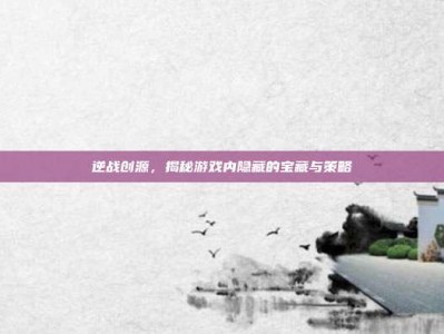 逆战创源，揭秘游戏内隐藏的宝藏与策略