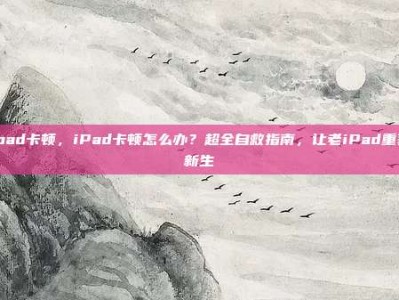 ipad卡顿，iPad卡顿怎么办？超全自救指南，让老iPad重获新生