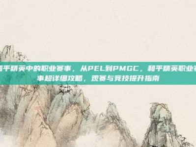和平精英中的职业赛事，从PEL到PMGC，和平精英职业赛事超详细攻略，观赛与竞技提升指南