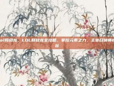 lol释放龙，LOL释放龙全攻略，掌控元素之力，主宰召唤师峡谷