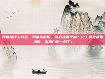 颈椎挂什么科室，颈椎不舒服，到底挂哪个科？史上最全挂号指南，别再白跑一趟了！