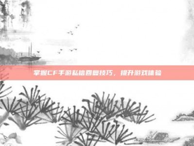 掌握CF手游私信回复技巧，提升游戏体验