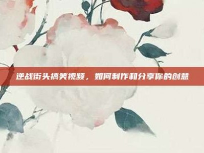 逆战街头搞笑视频，如何制作和分享你的创意