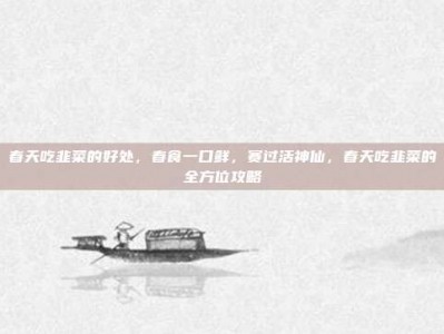 春天吃韭菜的好处，春食一口鲜，赛过活神仙，春天吃韭菜的全方位攻略