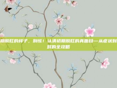 初期脱肛的样子，别慌！认清初期脱肛的真面目—从症状到应对的全攻略