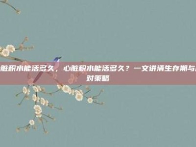 心脏积水能活多久，心脏积水能活多久？一文讲清生存期与应对策略