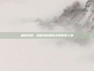 极限兵神，揭秘特种部队中的传奇人物