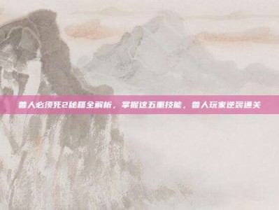 兽人必须死2秘籍全解析，掌握这五重技能，兽人玩家逆袭通关
