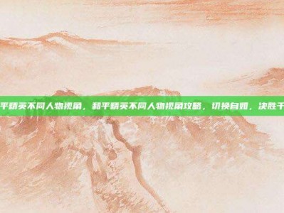 和平精英不同人物视角，和平精英不同人物视角攻略，切换自如，决胜千里