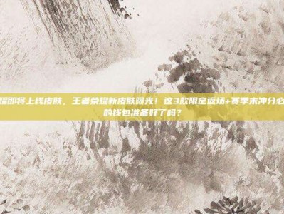 王者荣耀即将上线皮肤，王者荣耀新皮肤曝光！这3款限定返场+赛季末冲分必备，你的钱包准备好了吗？