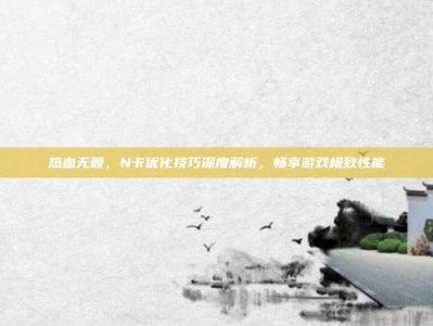 热血无赖，N卡优化技巧深度解析，畅享游戏极致性能