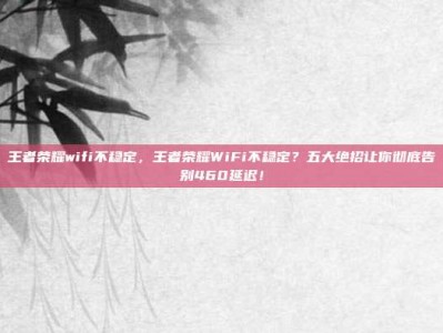 王者荣耀wifi不稳定，王者荣耀WiFi不稳定？五大绝招让你彻底告别460延迟！