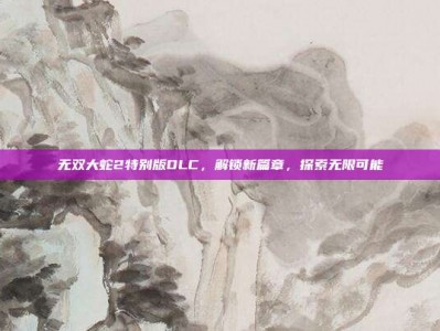 无双大蛇2特别版DLC，解锁新篇章，探索无限可能