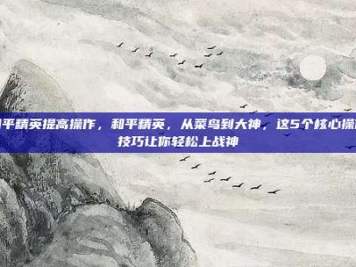 和平精英提高操作，和平精英，从菜鸟到大神，这5个核心操作技巧让你轻松上战神