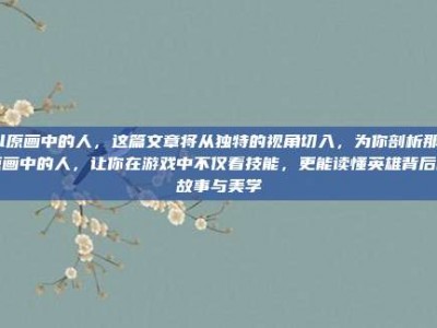 lol原画中的人，这篇文章将从独特的视角切入，为你剖析那些原画中的人，让你在游戏中不仅看技能，更能读懂英雄背后的故事与美学