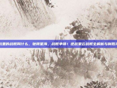 逆战里的战舰叫什么，驰骋星海，战舰争锋！逆战星云战舰全解析与制胜攻略