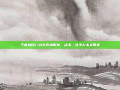 王者荣耀T1战队深度解析，战术、选手与未来展望