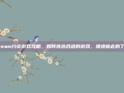 Steam约会游戏攻略，如何挑选合适的游戏，增进彼此的了解