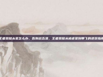 王者荣耀太菜怎么办，告别战五渣，王者荣耀从被虐菜到带飞的逆袭指南