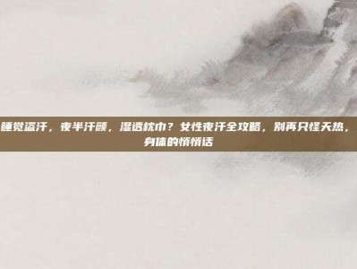 女性晚上睡觉盗汗，夜半汗颜，湿透枕巾？女性夜汗全攻略，别再只怪天热，这可能是身体的悄悄话