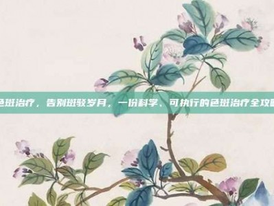 色斑治疗，告别斑驳岁月，一份科学、可执行的色斑治疗全攻略