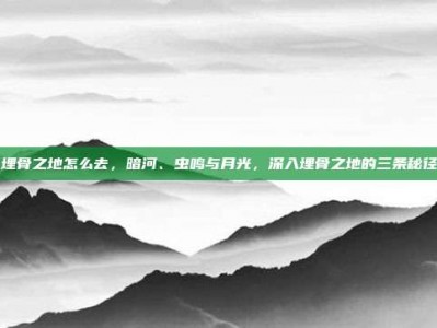 埋骨之地怎么去，暗河、虫鸣与月光，深入埋骨之地的三条秘径