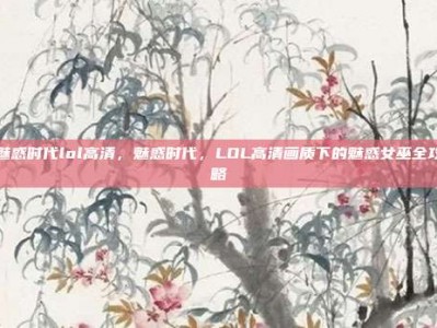 魅惑时代lol高清，魅惑时代，LOL高清画质下的魅惑女巫全攻略