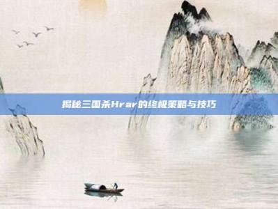 揭秘三国杀Hrar的终极策略与技巧