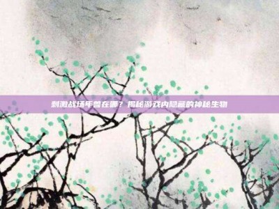 刺激战场年兽在哪？揭秘游戏内隐藏的神秘生物