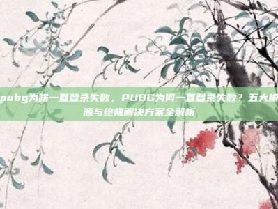 pubg为啥一直登录失败，PUBG为何一直登录失败？五大根源与终极解决方案全解析