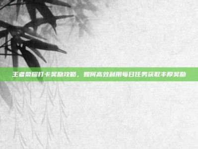 王者荣耀打卡奖励攻略，如何高效利用每日任务获取丰厚奖励