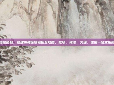 福建协和，福建协和医院就医全攻略，挂号、就诊、交通、住宿一站式指南