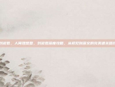 刘淑君，人间理想型，刘淑君深度攻略，从初见到深交的完美通关路线