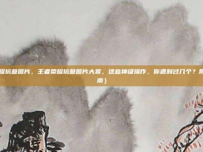 王者荣耀坑爹图片，王者荣耀坑爹图片大赏，这些神级操作，你遇到过几个？附生存指南）