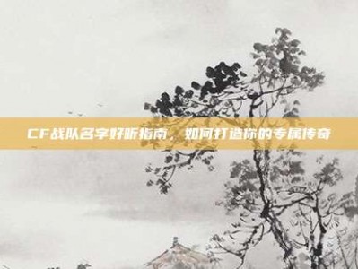 CF战队名字好听指南，如何打造你的专属传奇