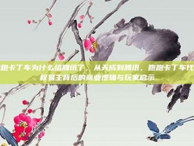跑跑卡丁车为什么给腾讯了，从天成到腾讯，跑跑卡丁车代理权易主背后的商业逻辑与玩家启示