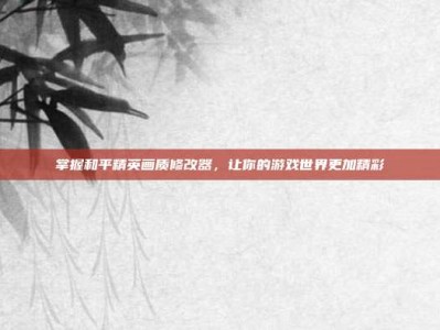 掌握和平精英画质修改器，让你的游戏世界更加精彩