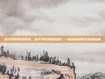 柿子孕妇可以吃吗，柿子孕妇可以吃吗？一篇讲清利弊与食用指南