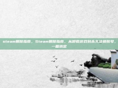 steam删除指南，Steam删除指南，从卸载游戏到永久注销账号，一篇搞定