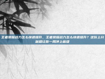 王者荣耀战力怎么快速提升，王者荣耀战力怎么快速提升？这份上分秘籍让你一周冲上省级