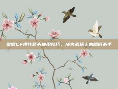 掌握CF爆炸箭头使用技巧，成为战场上的隐形杀手