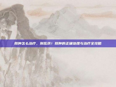 脓肿怎么治疗，别乱挤！脓肿的正确处理与治疗全攻略