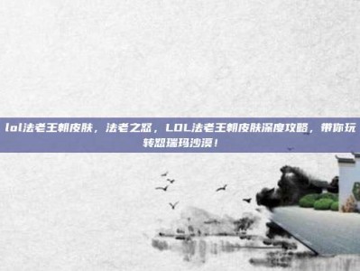 lol法老王朝皮肤，法老之怒，LOL法老王朝皮肤深度攻略，带你玩转恕瑞玛沙漠！